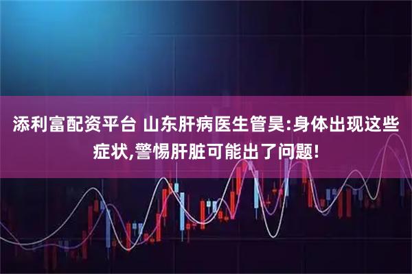添利富配资平台 山东肝病医生管昊:身体出现这些症状,警惕肝脏可能出了问题!