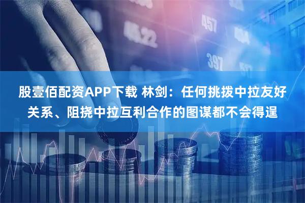 股壹佰配资APP下载 林剑：任何挑拨中拉友好关系、阻挠中拉互利合作的图谋都不会得逞