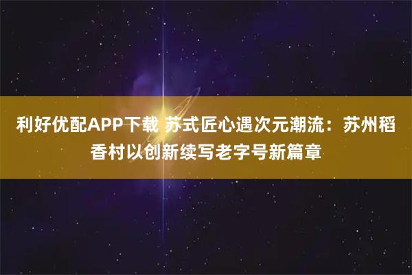 利好优配APP下载 苏式匠心遇次元潮流：苏州稻香村以创新续写老字号新篇章