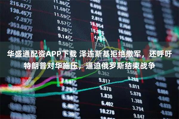 华盛通配资APP下载 泽连斯基拒绝撤军，还呼吁特朗普对华施压，逼迫俄罗斯结束战争