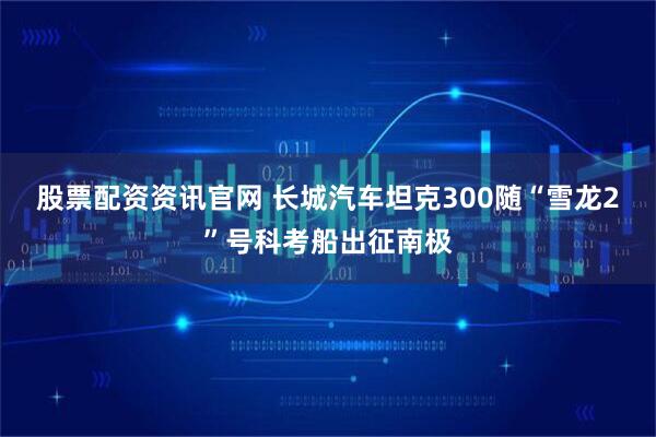 股票配资资讯官网 长城汽车坦克300随“雪龙2”号科考船出征南极