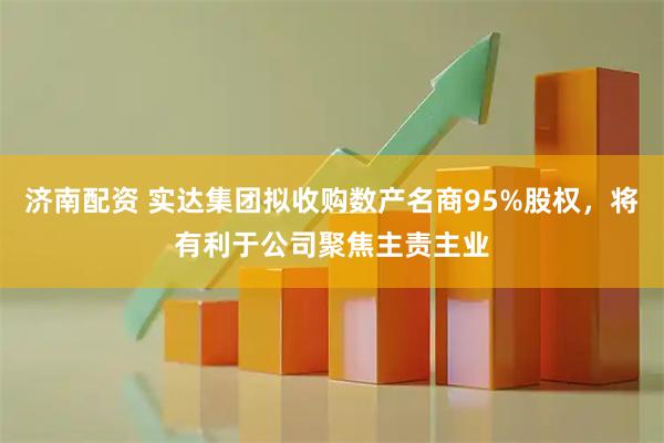 济南配资 实达集团拟收购数产名商95%股权，将有利于公司聚焦主责主业