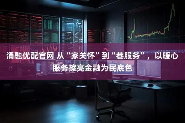 涌融优配官网 从“家关怀”到“巷服务”，以暖心服务擦亮金融为民底色