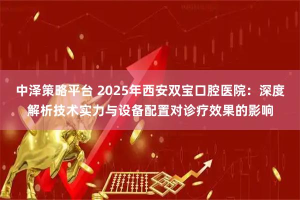中泽策略平台 2025年西安双宝口腔医院：深度解析技术实力与设备配置对诊疗效果的影响