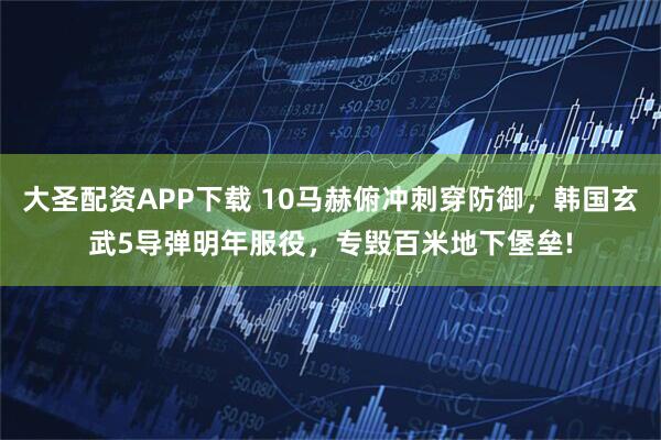 大圣配资APP下载 10马赫俯冲刺穿防御，韩国玄武5导弹明年服役，专毁百米地下堡垒!