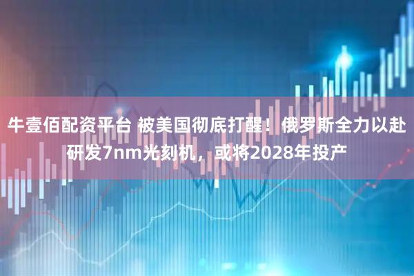 牛壹佰配资平台 被美国彻底打醒！俄罗斯全力以赴研发7nm光刻机，或将2028年投产