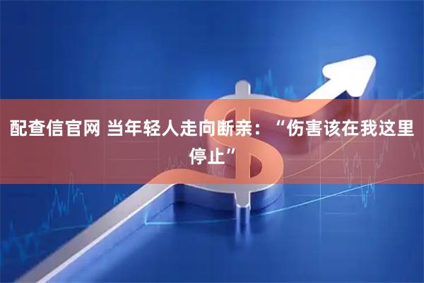 配查信官网 当年轻人走向断亲：“伤害该在我这里停止”