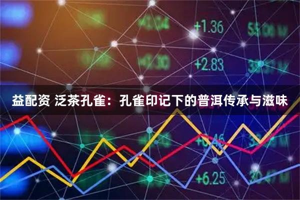 益配资 泛茶孔雀：孔雀印记下的普洱传承与滋味