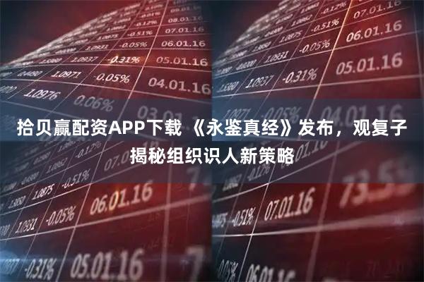 拾贝赢配资APP下载 《永鉴真经》发布，观复子揭秘组织识人新策略