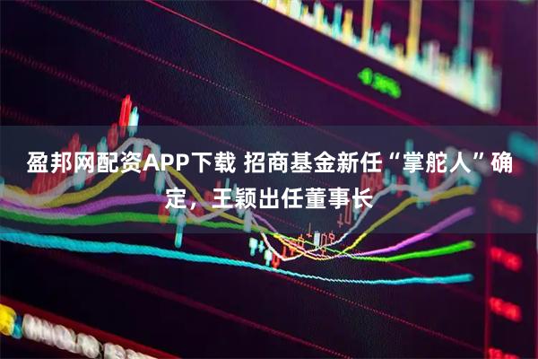 盈邦网配资APP下载 招商基金新任“掌舵人”确定，王颖出任董事长