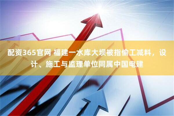 配资365官网 福建一水库大坝被指偷工减料，设计、施工与监理单位同属中国电建