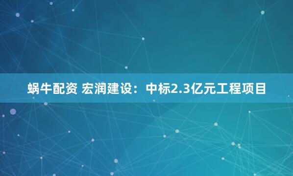蜗牛配资 宏润建设：中标2.3亿元工程项目