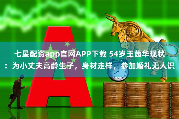 七星配资app官网APP下载 54岁王茜华现状：为小丈夫高龄生子，身材走样，参加婚礼无人识
