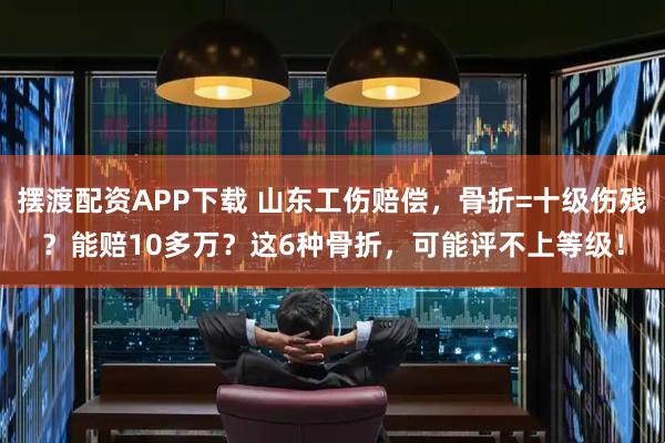 摆渡配资APP下载 山东工伤赔偿，骨折=十级伤残？能赔10多万？这6种骨折，可能评不上等级！