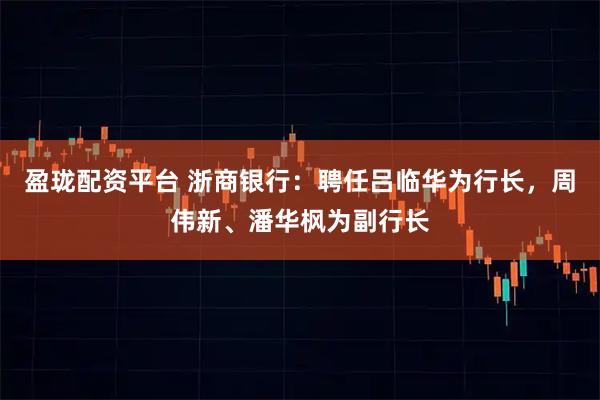盈珑配资平台 浙商银行：聘任吕临华为行长，周伟新、潘华枫为副行长