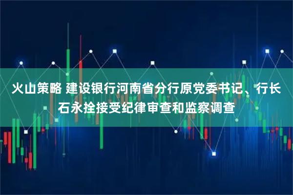 火山策略 建设银行河南省分行原党委书记、行长石永拴接受纪律审查和监察调查