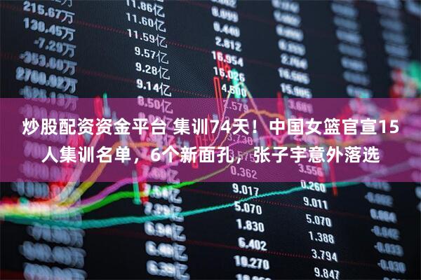 炒股配资资金平台 集训74天！中国女篮官宣15人集训名单，6个新面孔，张子宇意外落选