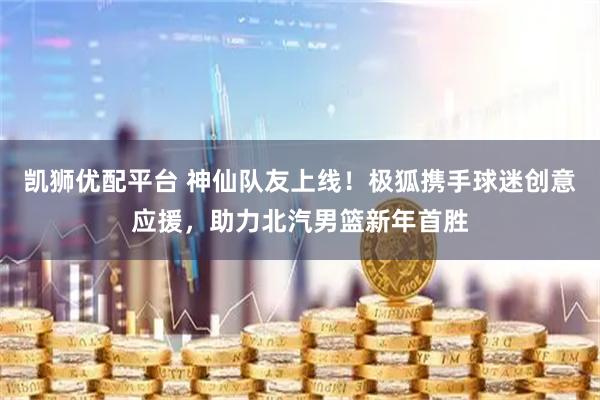 凯狮优配平台 神仙队友上线！极狐携手球迷创意应援，助力北汽男篮新年首胜