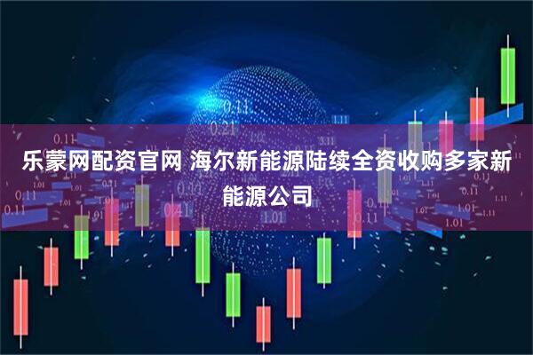 乐蒙网配资官网 海尔新能源陆续全资收购多家新能源公司