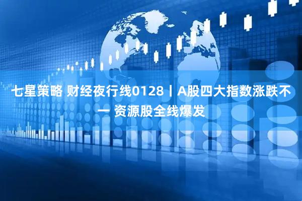 七星策略 财经夜行线0128丨A股四大指数涨跌不一 资源股全线爆发