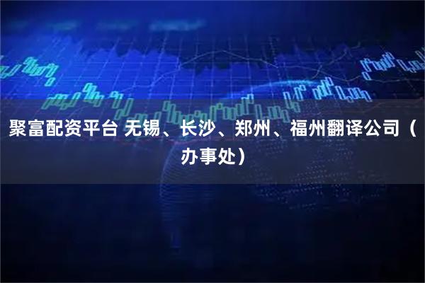 聚富配资平台 无锡、长沙、郑州、福州翻译公司（办事处）