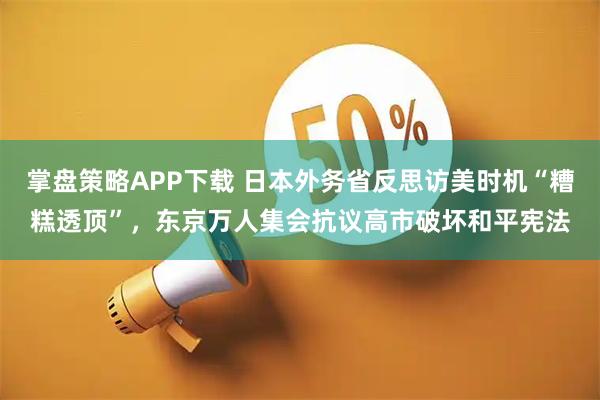 掌盘策略APP下载 日本外务省反思访美时机“糟糕透顶”，东京万人集会抗议高市破坏和平宪法