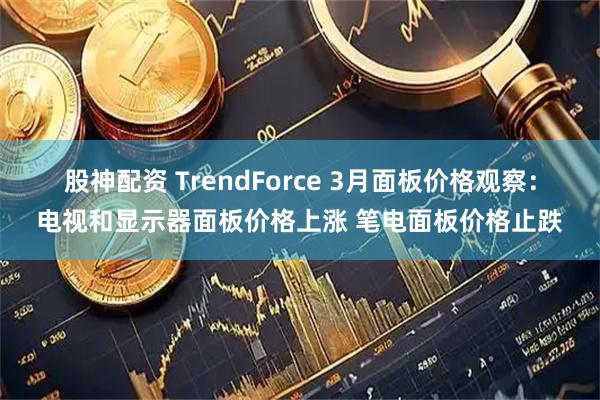 股神配资 TrendForce 3月面板价格观察：电视和显示器面板价格上涨 笔电面板价格止跌