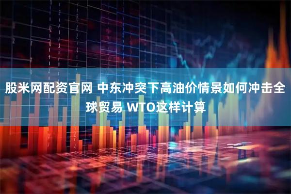 股米网配资官网 中东冲突下高油价情景如何冲击全球贸易 WTO这样计算