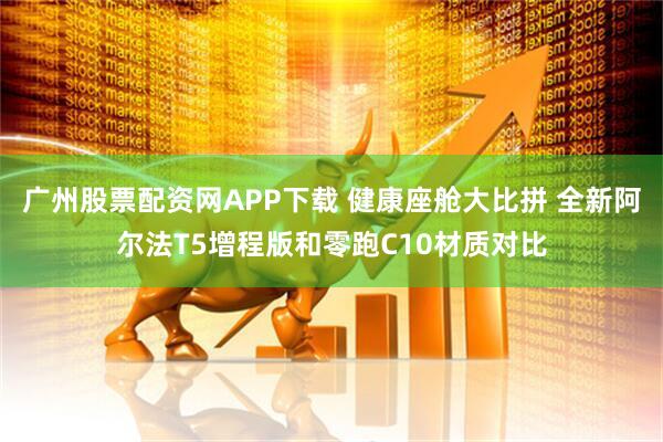广州股票配资网APP下载 健康座舱大比拼 全新阿尔法T5增程版和零跑C10材质对比