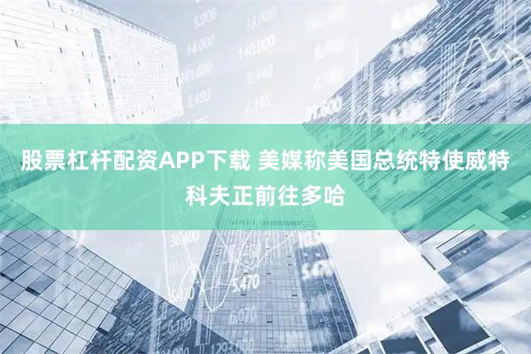 股票杠杆配资APP下载 美媒称美国总统特使威特科夫正前往多哈