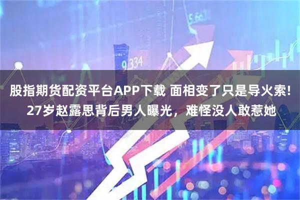 股指期货配资平台APP下载 面相变了只是导火索! 27岁赵露思背后男人曝光，难怪没人敢惹她