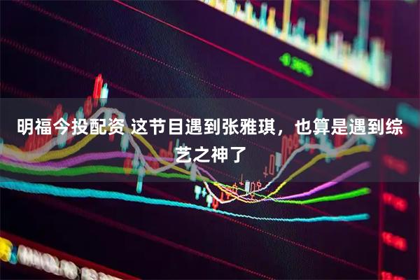 明福今投配资 这节目遇到张雅琪，也算是遇到综艺之神了