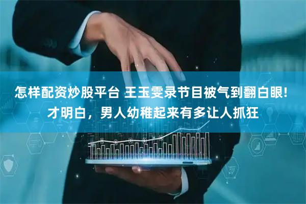 怎样配资炒股平台 王玉雯录节目被气到翻白眼! 才明白，男人幼稚起来有多让人抓狂
