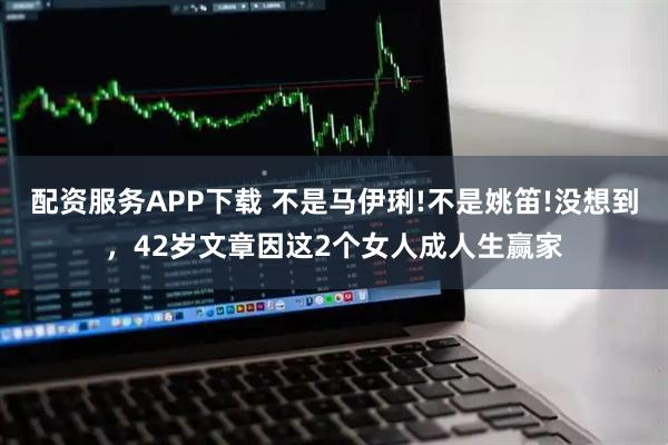 配资服务APP下载 不是马伊琍!不是姚笛!没想到，42岁文章因这2个女人成人生赢家
